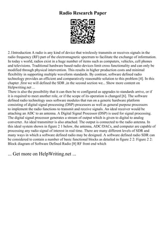 Radio Research Paper
2.1Introduction A radio is any kind of device that wirelessly transmits or receives signals in the
radio frequency (RF) part of the electromagnetic spectrum to facilitate the exchange of information.
In today s world, radios exist in a huge number of items such as computers, vehicles, cell phones
and televisions. Traditional hardware based radio devices limit cross functionality and can only be
modified through physical intervention. This results in higher production costs and minimal
flexibility in supporting multiple waveform standards. By contrast, software defined radio
technology provides an efficient and comparatively reasonable solution to this problem [4]. In this
chapter ,first we will defined the SDR ,in the second section we... Show more content on
Helpwriting.net ...
There is also the possibility that it can then be re configured as upgrades to standards arrive, or if
it is required to meet another role, or if the scope of its operation is changed [6]. The software
defined radio technology uses software modules that run on a generic hardware platform
consisting of digital signal processing (DSP) processors as well as general purpose processors
to implement the radio functions to transmit and receive signals. An ideal receiver would be
attaching an ADC to an antenna. A Digital Signal Processor (DSP) is used for signal processing.
The digital signal processor generates a stream of output which is given to digital to analog
converter. An ideal transmitter is also attached. The output is connected to the radio antenna. In
this ideal system shown in figure 2 1 below, the antenna, ADC/DACs, and computer are capable of
processing any radio signal of interest in real time. There are many different levels of SDR and
many ways in which a software defined radio may be designed. A software defined radio SDR can
be considered to contain a number of basic functional blocks as detailed in figure 2 2: Figure 2 2:
Block diagram of Software Defined Radio [8] RF front end which
... Get more on HelpWriting.net ...
 