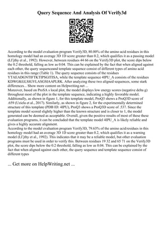 Query Sequence And Analysis Of Verify3d
According to the model evaluation program Verify3D, 80.00% of the amino acid residues in this
homology model had an average 3D 1D score greater than 0.2, which qualifies it as a passing model
(LГјthy et al., 1992). However, between residues 44 66 on the Verify3D plot, the score dips below
the 0.2 threshold, falling as low as 0.04. This can be explained by the fact that when aligned against
each other, the query sequenceand template sequence consist of different types of amino acid
residues in this range (Table 1). The query sequence consists of the residues
YTAEADGNTIFTKTIPSGITISA, while the template sequence 4IPU_A consists of the residues
KDWGKGLSIGVLASGSIAAPLRK. After analyzing these two aligned sequences, some stark
differences... Show more content on Helpwriting.net ...
Moreover, based on ProSA s local plot, the model displays low energy scores (negative delta g)
throughout most of the plot in the template sequence, indicating a highly favorable model.
Additionally, as shown in figure 1, for this template model, ProQ3 shows a ProQ3D score of
.659 (Uziela et al., 2017). Similarly, as shown in figure 2, for the experimentally determined
structure of this template (PDB ID: 4IPU), ProQ3 shows a ProQ3D score of .537. Since the
template model scored slightly higher than the known structure and is closer to 1, the model
generated can be deemed as acceptable. Overall, given the positive results of most of these these
evaluation programs, it can be concluded that the template model 4IPU_A is likely reliable and
gives a highly accurate alignment.
According to the model evaluation program Verify3D, 79.63% of the amino acidresidues in this
homology model had an average 3D 1D score greater than 0.2, which qualifies it as a warning
model (LГјthy et al., 1992). This indicates that it may be a reliable model, but other evaluation
programs must be used in order to verify this. Between residues 19 32 and 65 71 on the Verify3D
plot, the score dips below the 0.2 threshold, falling as low as 0.04. This can be explained by the
fact that when aligned against each other, the query sequence and template sequence consist of
different types
... Get more on HelpWriting.net ...
 