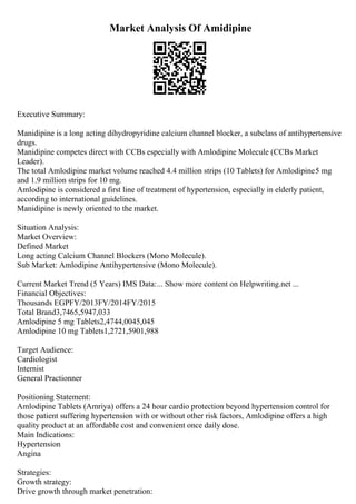 Market Analysis Of Amidipine
Executive Summary:
Manidipine is a long acting dihydropyridine calcium channel blocker, a subclass of antihypertensive
drugs.
Manidipine competes direct with CCBs especially with Amlodipine Molecule (CCBs Market
Leader).
The total Amlodipine market volume reached 4.4 million strips (10 Tablets) for Amlodipine5 mg
and 1.9 million strips for 10 mg.
Amlodipine is considered a first line of treatment of hypertension, especially in elderly patient,
according to international guidelines.
Manidipine is newly oriented to the market.
Situation Analysis:
Market Overview:
Defined Market
Long acting Calcium Channel Blockers (Mono Molecule).
Sub Market: Amlodipine Antihypertensive (Mono Molecule).
Current Market Trend (5 Years) IMS Data:... Show more content on Helpwriting.net ...
Financial Objectives:
Thousands EGPFY/2013FY/2014FY/2015
Total Brand3,7465,5947,033
Amlodipine 5 mg Tablets2,4744,0045,045
Amlodipine 10 mg Tablets1,2721,5901,988
Target Audience:
Cardiologist
Internist
General Practionner
Positioning Statement:
Amlodipine Tablets (Amriya) offers a 24 hour cardio protection beyond hypertension control for
those patient suffering hypertension with or without other risk factors, Amlodipine offers a high
quality product at an affordable cost and convenient once daily dose.
Main Indications:
Hypertension
Angina
Strategies:
Growth strategy:
Drive growth through market penetration:
 