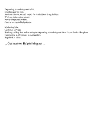 Expanding prescribing doctor list.
Maintain current lists.
Addition of new pack (3 strips) for Amlodipine 5 mg Tablets.
Working in two dimensions:
Newly diagnosed patients.
Current un controlled patients.
Marketing Mix:
Customer services
Revising calling lists and working on expanding prescribing and loyal doctor list in all regions.
Hammering in physicians in AM centers.
Regular PM visits/
... Get more on HelpWriting.net ...
 