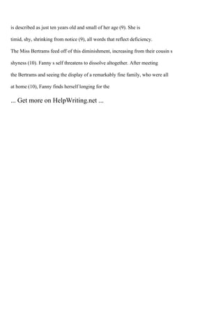 is described as just ten years old and small of her age (9). She is
timid, shy, shrinking from notice (9), all words that reflect deficiency.
The Miss Bertrams feed off of this diminishment, increasing from their cousin s
shyness (10). Fanny s self threatens to dissolve altogether. After meeting
the Bertrams and seeing the display of a remarkably fine family, who were all
at home (10), Fanny finds herself longing for the
... Get more on HelpWriting.net ...
 