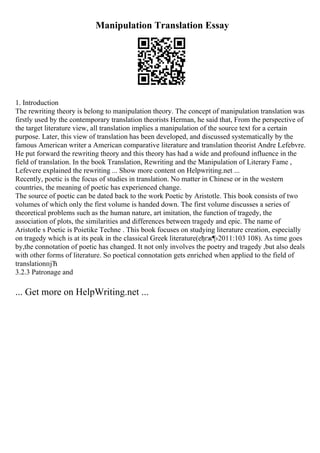 Manipulation Translation Essay
1. Introduction
The rewriting theory is belong to manipulation theory. The concept of manipulation translation was
firstly used by the contemporary translation theorists Herman, he said that, From the perspective of
the target literature view, all translation implies a manipulation of the source text for a certain
purpose. Later, this view of translation has been developed, and discussed systematically by the
famous American writer a American comparative literature and translation theorist Andre Lefebvre.
He put forward the rewriting theory and this theory has had a wide and profound influence in the
field of translation. In the book Translation, Rewriting and the Manipulation of Literary Fame ,
Lefevere explained the rewriting ... Show more content on Helpwriting.net ...
Recently, poetic is the focus of studies in translation. No matter in Chinese or in the western
countries, the meaning of poetic has experienced change.
The source of poetic can be dated back to the work Poetic by Aristotle. This book consists of two
volumes of which only the first volume is handed down. The first volume discusses a series of
theoretical problems such as the human nature, art imitation, the function of tragedy, the
association of plots, the similarities and differences between tragedy and epic. The name of
Aristotle s Poetic is Poietike Techne . This book focuses on studying literature creation, especially
on tragedy which is at its peak in the classical Greek literature(еђґж¶›2011:103 108). As time goes
by,the connotation of poetic has changed. It not only involves the poetry and tragedy ,but also deals
with other forms of literature. So poetical connotation gets enriched when applied to the field of
translationпјЋ
3.2.3 Patronage and
... Get more on HelpWriting.net ...
 