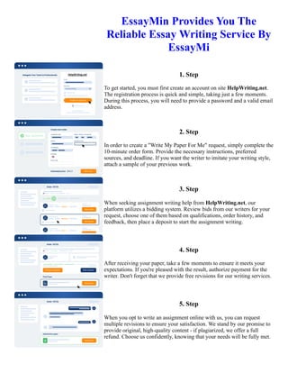 EssayMin Provides You The
Reliable Essay Writing Service By
EssayMi
1. Step
To get started, you must first create an account on site HelpWriting.net.
The registration process is quick and simple, taking just a few moments.
During this process, you will need to provide a password and a valid email
address.
2. Step
In order to create a "Write My Paper For Me" request, simply complete the
10-minute order form. Provide the necessary instructions, preferred
sources, and deadline. If you want the writer to imitate your writing style,
attach a sample of your previous work.
3. Step
When seeking assignment writing help from HelpWriting.net, our
platform utilizes a bidding system. Review bids from our writers for your
request, choose one of them based on qualifications, order history, and
feedback, then place a deposit to start the assignment writing.
4. Step
After receiving your paper, take a few moments to ensure it meets your
expectations. If you're pleased with the result, authorize payment for the
writer. Don't forget that we provide free revisions for our writing services.
5. Step
When you opt to write an assignment online with us, you can request
multiple revisions to ensure your satisfaction. We stand by our promise to
provide original, high-quality content - if plagiarized, we offer a full
refund. Choose us confidently, knowing that your needs will be fully met.
EssayMin Provides You The Reliable Essay Writing Service By EssayMi EssayMin Provides You The Reliable
Essay Writing Service By EssayMi
 