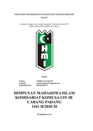 IMPLEMENTASI MISSION DALAM BATANNG TUBUH KADER HMI
“ESSAY”
Diajukan sebagai syarat untuk mengikuti Training Instruktur(TI)
HMI Cabang MEULABOH Aceh Barat
OLEH
NAMA : INDRA GUNAWAN
E-MAIL : gunawaindra27@gmail.com
TELEPON/WA : 081261391177
HIMPUNAN MAHASISWAISLAM
KOMISARIAT KOMUSA UIN IB
CABANG PADANG
1441 H/2020 M
PENDAHULUAN
 