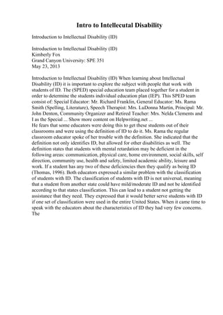 Intro to Intellecutal Disability
Introduction to Intellectual Disability (ID)
Introduction to Intellectual Disability (ID)
Kimberly Fox
Grand Canyon University: SPE 351
May 23, 2013
Introduction to Intellectual Disability (ID) When learning about Intellectual
Disability (ID) it is important to explore the subject with people that work with
students of ID. The (SPED) special education team placed together for a student in
order to determine the students individual education plan (IEP). This SPED team
consist of: Special Educator: Mr. Richard Franklin, General Educator: Ms. Rama
Smith (Spelling, Literature), Speech Therapist: Mrs. LuDonna Martin, Principal: Mr.
John Denton, Community Organizer and Retired Teacher: Mrs. Nelda Clements and
I as the Special ... Show more content on Helpwriting.net ...
He fears that some educators were doing this to get these students out of their
classrooms and were using the definition of ID to do it. Ms. Rama the regular
classroom educator spoke of her trouble with the definition. She indicated that the
definition not only identifies ID, but allowed for other disabilities as well. The
definition states that students with mental retardation may be deficient in the
following areas: communication, physical care, home environment, social skills, self
direction, community use, health and safety, limited academic ability, leisure and
work. If a student has any two of these deficiencies then they qualify as being ID
(Thomas, 1996). Both educators expressed a similar problem with the classification
of students with ID. The classification of students with ID is not universal, meaning
that a student from another state could have mild/moderate ID and not be identified
according to that states classification. This can lead to a student not getting the
assistance that they need. They expressed that it would better serve students with ID
if one set of classification were used in the entire United States. When it came time to
speak with the educators about the characteristics of ID they had very few concerns.
The
 
