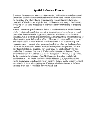 Spatial Reference Frames
It appears that our mental images preserve not only information about distance and
orientation, but also information about the direction of visual motion, as evidenced
by the motion aftereffect illusion from internally generated motion. What other
properties of visual motion might be preserved in our mental images? For instance,
would we use the same perspective or reference frame when viewing or imagining
motion?
We use a variety of spatial reference frames to orient ourselves in our environment,
two key reference frames being egocentric (or retinotopic when referring to visual
processes) or environmental. Egocentric coordinate systems are centered on the
individual, while environmental coordinate systems are centered on some absolute or
global point in space, independent of the ... Show more content on Helpwriting.net ...
This capitalizes on the fact that what is up with respect to the eye is also up with
respect to the environment when we are upright, but not when our heads are tilted.
On each trial, participants adapted to leftward or rightward imagined motion with
their heads tilted in one direction. They were tested for an aftereffect with their
heads tilted in the same direction or 90 degrees in the opposite direction. To the
extent that the direction of the MAE follows the eyes after rotation, it is egocentric.
To the extent that the direction of the MAE does not depend on head tilt, it is
environmental. If the spatial reference frame is the same (i.e., egocentric) across
mental imagery and visual perception, we can infer that our mental imagery is based
very closely in actual visual perception. If the spatial reference frame is different,
that may be an area of separation between vision and
 