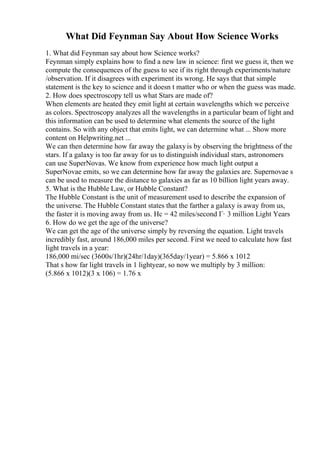What Did Feynman Say About How Science Works
1. What did Feynman say about how Science works?
Feynman simply explains how to find a new law in science: first we guess it, then we
compute the consequences of the guess to see if its right through experiments/nature
/observation. If it disagrees with experiment its wrong. He says that that simple
statement is the key to science and it doesn t matter who or when the guess was made.
2. How does spectroscopy tell us what Stars are made of?
When elements are heated they emit light at certain wavelengths which we perceive
as colors. Spectroscopy analyzes all the wavelengths in a particular beam of light and
this information can be used to determine what elements the source of the light
contains. So with any object that emits light, we can determine what ... Show more
content on Helpwriting.net ...
We can then determine how far away the galaxyis by observing the brightness of the
stars. If a galaxy is too far away for us to distinguish individual stars, astronomers
can use SuperNovas. We know from experience how much light output a
SuperNovae emits, so we can determine how far away the galaxies are. Supernovae s
can be used to measure the distance to galaxies as far as 10 billion light years away.
5. What is the Hubble Law, or Hubble Constant?
The Hubble Constant is the unit of measurement used to describe the expansion of
the universe. The Hubble Constant states that the farther a galaxy is away from us,
the faster it is moving away from us. Hc = 42 miles/second Г· 3 million Light Years
6. How do we get the age of the universe?
We can get the age of the universe simply by reversing the equation. Light travels
incredibly fast, around 186,000 miles per second. First we need to calculate how fast
light travels in a year:
186,000 mi/sec (3600s/1hr)(24hr/1day)(365day/1year) = 5.866 x 1012
That s how far light travels in 1 lightyear, so now we multiply by 3 million:
(5.866 x 1012)(3 x 106) = 1.76 x
 