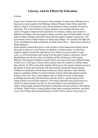 Literacy And Its Effects On Education
Literacy
In past years, literacy was an issues in some countries. In past years, Illiteracy was a
big issue to some countries like Pakistan, Ghana Ethiopia, South Africa and other
places in Africa. Over the past years, the government of these countries focused on
education. The levels of literacy in these countries was too high and there were
causes of negative impact toward education. For instance, literacy rate of girls in
Pakistan and family were the negative impact. Literacy rates for both gender was too
high in Ghana, Ethiopia and South Africa and the negative impact was poverty. The
government want to reduce literacy by doing many things. For example, the high rate
of low enrollment for girls in Pakistan, In South Africa there ... Show more content on
Helpwriting.net ...
Some families wanted their girl to work at home or find employment family forced
their girls to drop out. (Latif Amna.) In addition, in Ghana money was the most
negative impact towards the high literacy rate. Ghana was poor country in past
years, so, the Government were trying to do the past to improve education. One of
the problems was the low salary of teachers and this all because of the money.
(Blunch, Niels Hugo) Children in South Africa were faced with many difficult things
in their lives. Years ago in South Africa teacher teach the student in a library rather
than schools. In 1994, most of the students did not go to the school, students just go to
the library to study and workshop with their teachers during the literacy project.
Children in elementary schools drop out because family pressure. Some families
began to send their children to enroll in drama schools rather than general schools
because of low fee. Also, some students said we shall now focus on the drama
workshops because they feel that drama schools worth it, and the tuition of the
drama schools were not that expensive. The article indicated some good reasons to
enroll in a drama school were the low fee and children were learning from the
school. Some people indicated that drama workshops were the solution to the linking
of literacy. South Africa s young children faced many emotional problems, and there
were a lot of things that increased literacy in South Africa such as, the poverty, so
 