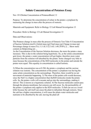 Solute Concentration of Potatoes Essay
Nov 19/12Solute Concentration of PotatoesBlock 2 2
Purpose: To determine the concentration of solute in the potato s cytoplasm by
measuring the change in mass after the process of osmosis.
Materials and Equipment: Refer to Biology 12 Lab Manual Investigation 13
Procedure: Refer to Biology 12 Lab Manual Investigation 13
Data and Observations:
The Potatoes change in mass after the process of Osmosis Test Tube #| Concentration
of Sucrose Solution (mol/L)| Initial mass (g)| Final mass (g)| Change in mass (g)|
Percentage change in mass (%) | 1| 1.0| 5.12| 3.63| 1.49| 29.0%| 2| ... Show more
content on Helpwriting.net ...
As the Concentration of the Sucrose Solution decreases, the more the potato s mass
increases. This is due to the solution being hypertonic. So, as the solute concentration
gets lower, the potato s water concentration will get higher, therefore more water
particles from the solution will absorbed by the potato. Some changed very little in
mass because the concentrations of the H2O molecules in the potato and outside the
potato were equal. This equality in concentration is called Isotonic.
2) When the concentration was at 0.3M, the potato s cytoplasm and the sucrose
solution was isotonic. The concentration of the potato s cytoplasm was having the
same solute concentration as the surroundings. Therefore, there would be no net
movement of materials happening. 3) The mass of the potato cells would decrease,
since the NaCl is a higher concentration than theH20 molecules inside the potato
cells. So, the potato s cells will evacuate and go into the surroundings, making it
shrivel. This is known as a hypotonic solution. 4) The Sucrose molecules cannot pass
through the plasma membrane, but osmosis can still occur. So, the permeability of
the potato s cytoplasm only applies to the H2O molecules. 5) Salt can use as a weed
killer because the salt itself can cause the plant to dehydrate through osmosis. Since
the salt has a higher concentration, it will cause the plants water molecules and
nutrients to be absorbed by the salt, leaving the plant all
 