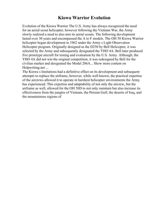 Kiowa Warrior Evolution
Evolution of the Kiowa Warrior The U.S. Army has always recognized the need
for an aerial scout helicopter, however following the Vietnam War, the Army
slowly realized a need to also arm its aerial scouts. The following development
lasted over 30 years and encompassed the A to F models. The OH 58 Kiowa Warrior
helicopter began development in 1962 under the Army s Light Observation
Helicopter program. Originally designed as the D250 by Bell Helicopter, it was
selected by the Army and subsequently designated the YHO 4A. Bell later produced
five prototype aircraft for testing and evaluation by the U.S. Army. Although, the
YHO 4A did not win the original competition, it was redesigned by Bell for the
civilian market and designated the Model 206A... Show more content on
Helpwriting.net ...
The Kiowa s limitations had a definitive effect on its development and subsequent
attempts to replace the airframe, however, while well known, the practical expertise
of the aircrews allowed it to operate in harshest helicopter environments the Army
has experienced. This expertise and adaptability of not only the aircrew, but the
airframe as well, allowed for the OH 58D to not only maintain but also increase its
effectiveness from the jungles of Vietnam, the Persian Gulf, the deserts of Iraq, and
the mountainous regions of
 