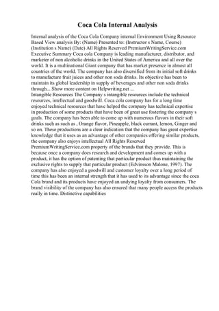 Coca Cola Internal Analysis
Internal analysis of the Coca Cola Company internal Environment Using Resource
Based View analysis By: (Name) Presented to: (Instructor s Name, Course)
(Institution s Name) (Date) All Rights Reserved PremiumWritingService.com
Executive Summary Coca cola Company is leading manufacturer, distributor, and
marketer of non alcoholic drinks in the United States of America and all over the
world. It is a multinational Giant company that has market presence in almost all
countries of the world. The company has also diversified from its initial soft drinks
to manufacture fruit juices and other non soda drinks. Its objective has been to
maintain its global leadership in supply of beverages and other non soda drinks
through... Show more content on Helpwriting.net ...
Intangible Resources The Company s intangible resources include the technical
resources, intellectual and goodwill. Coca cola company has for a long time
enjoyed technical resources that have helped the company has technical expertise
in production of some products that have been of great use fostering the company s
goals. The company has been able to come up with numerous flavors in their soft
drinks such as such as , Orange flavor, Pineapple, black currant, lemon, Ginger and
so on. These productions are a clear indication that the company has great expertise
knowledge that it uses as an advantage of other companies offering similar products,
the company also enjoys intellectual All Rights Reserved
PremiumWritingService.com property of the brands that they provide. This is
because once a company does research and development and comes up with a
product, it has the option of patenting that particular product thus maintaining the
exclusive rights to supply that particular product (Edvinsson Malone, 1997). The
company has also enjoyed a goodwill and customer loyalty over a long period of
time this has been an internal strength that it has used to its advantage since the coca
Cola brand and its products have enjoyed an undying loyalty from consumers. The
brand visibility of the company has also ensured that many people access the products
really in time. Distinctive capabilities
 