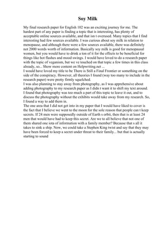 Soy Milk
My final research paper for English 102 was an exciting journey for me. The
hardest part of any paper is finding a topic that is interesting, has plenty of
acceptable online sources available, and that isn t overused. Many topics that I find
interesting had few sources available. I was curious about soy milk in relation to
menopause, and although there were a few sources available, there was definitely
not 2000 words worth of information. Basically soy milk is good for menopausal
women, but you would have to drink a ton of it for the effects to be beneficial for
things like hot flashes and mood swings. I would have loved to do a research paper
with the topic of veganism, but we ve touched on that topic a few times in this class
already, so... Show more content on Helpwriting.net ...
I would have loved my title to be There is Still a Final Frontier or something on the
side of the conspiracy. However, all theories I found (way too many to include in the
research paper) were pretty firmly squelched.
I was also planning to stay away from photography, as I was apprehensive about
adding photography to my research paper as I didn t want it to shift my text around.
I found that photography was too much a part of this topic to leave it out, and to
discuss the photography without the exhibits would take away from my research. So,
I found a way to add them in.
The one area that I did not get into in my paper that I would have liked to cover is
the fact that I believe we went to the moon for the sole reason that people can t keep
secrets. If 24 men were supposedly outside of Earth s orbit, then that is at least 24
men that would have had to keep this secret. Are we to all believe that not one of
them shared one iota of information with a family member? Because that s all it
takes to sink a ship. Now, we could take a Stephen King twist and say that they may
have been forced to keep a secret under threat to their family... but that is actually
starting to sound
 