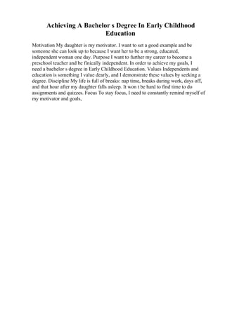 Achieving A Bachelor s Degree In Early Childhood
Education
Motivation My daughter is my motivator. I want to set a good example and be
someone she can look up to because I want her to be a strong, educated,
independent woman one day. Purpose I want to further my career to become a
preschool teacher and be finically independent. In order to achieve my goals, I
need a bachelor s degree in Early Childhood Education. Values Independents and
education is something I value dearly, and I demonstrate these values by seeking a
degree. Discipline My life is full of breaks: nap time, breaks during work, days off,
and that hour after my daughter falls asleep. It won t be hard to find time to do
assignments and quizzes. Focus To stay focus, I need to constantly remind myself of
my motivator and goals,
 
