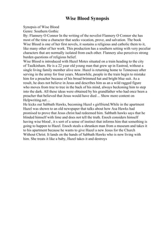 Wise Blood Synopsis
Synopsis of Wise Blood
Genre: Southern Gothic
By: Flannery O Connor In the writing of the novelist Flannery O Connor she has
most of the time a character that seeks vocation, prove, and salvation. The book
Wise Blood is one of her first novels, it sustains a religious and catholic them to it,
like many other of her work. This production has a southern setting with very peculiar
characters that are normally isolated from each other. Flannery also perceives strong
burden questions of religious belief.
Wise Blood is introduced with Hazel Motes situated on a train heading to the city
of Taulkinham. He is a 22 year old young man that grew up in Eastrod, without a
single living family member alive now. Hazel is returning home to Tennessee after
serving in the army for four years. Meanwhile, people in the train begin to mistake
him for a preacher because of his broad brimmed hat and bright blue suit. As a
result, he does not believe in Jesus and describes him as an a wild ragged figure
who moves from tree to tree in the back of his mind, always beckoning him to step
into the dark. All these ideas were obtained by his grandfather who had once been a
preacher that believed that Jesus would have died ... Show more content on
Helpwriting.net ...
He kicks out Sabbath Hawks, becoming Hazel s girlfriend.While in the apartment
Hazel was shown to an old newspaper that talks about how Asa Hawks had
promised to prove that Jesus christ had redeemed him. Sabbath hawks says that he
blinded himself with lime and does not tell the truth. Enoch considers himself
having wise blood , it s sort of a sense of instinct that informs him that something is
going to happen to Hazel. Enoch steals a shrunken man from a museum and takes it
to his apartment because he wants to give Hazel a new Jesus for the Church
Without Christ. It lands on the hands of Sabbath Hawks who is now living with
him. She treats it like a baby, Hazel takes it and destroys
 