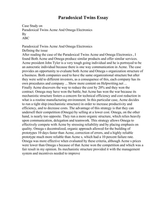 Paradoxical Twins Essay
Case Study on
Paradoxical Twins Acme And Omega Electronics
By
ABC
Paradoxical Twins Acme And Omega Electronics
Defining the issue
After reading the case of the Paradoxical Twins Acme and Omega Electronics , I
found Both Acme and Omega produce similar products and offer similar services.
Acme president John Tyler is a very tough going individual and he is portrayed to be
an autocratic individual because there is one way communication in Acme. The case
provides an opportunity to evaluate both Acme and Omega s organization structure of
a business. Both companies used to have the same organizational structure but after
they were sold to different investors, as a consequence of this, each company has its
own procedures and company ... Show more content on Helpwriting.net ...
Finally Acme discovers the way to reduce the cost by 20% and they won the
contract. Omega may have won the battle, but Acme has won the war because its
mechanistic structure fosters a concern for technical efficiency and cost reduction in
what is a routine manufacturing environment. In this particular case, Acme decides
to run a tight ship (mechanistic structure) in order to increase productivity and
efficiency, and to decrease costs. The advantage of this strategy is that they can
undersell their competition (Omega) by selling at a lower cost. Omega, on the other
hand, is nearly too opposite. They run a more organic structure, which relies heavily
upon communication, delegation and teamwork. This strategy allows Omega to
effectively compete with Acme by stressing reliability and by placing emphasis on
quality. Omega s decentralized, organic approach allowed for the building of
prototypes 10 days faster than Acme, correction of errors, and a highly reliable
prototype much more reliable than Acme s, which had a 10 percent failure rate.
Omega was more effective when evaluated by these criteria, although Acme s prices
were lower than Omega s because of that Acme won the competition and which was a
fair result in my opinion. Its mechanistic structure provided it with the management
system and incentives needed to improve
 