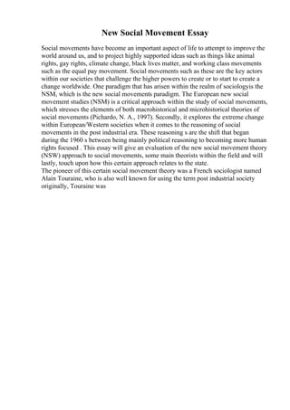New Social Movement Essay
Social movements have become an important aspect of life to attempt to improve the
world around us, and to project highly supported ideas such as things like animal
rights, gay rights, climate change, black lives matter, and working class movements
such as the equal pay movement. Social movements such as these are the key actors
within our societies that challenge the higher powers to create or to start to create a
change worldwide. One paradigm that has arisen within the realm of sociologyis the
NSM, which is the new social movements paradigm. The European new social
movement studies (NSM) is a critical approach within the study of social movements,
which stresses the elements of both macrohistorical and microhistorical theories of
social movements (Pichardo, N. A., 1997). Secondly, it explores the extreme change
within European/Western societies when it comes to the reasoning of social
movements in the post industrial era. These reasoning s are the shift that began
during the 1960 s between being mainly political reasoning to becoming more human
rights focused . This essay will give an evaluation of the new social movement theory
(NSW) approach to social movements, some main theorists within the field and will
lastly, touch upon how this certain approach relates to the state.
The pioneer of this certain social movement theory was a French sociologist named
Alain Touraine, who is also well known for using the term post industrial society
originally, Touraine was
 