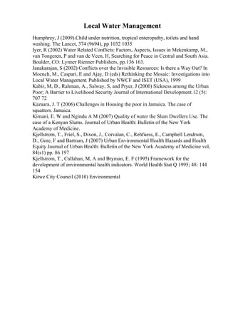 Local Water Management
Humphrey, J (2009).Child under nutrition, tropical enteropathy, toilets and hand
washing. The Lancet, 374 (9694), pp 1032 1035
Iyer, R (2002) Water Related Conflicts: Factors, Aspects, Issues in Mekenkamp, M.,
van Tongeren, P and van de Veen, H, Searching for Peace in Central and South Asia.
Boulder, CO: Lynner Rienner Publishers, pp.136 163.
Janakarajan, S (2002) Conflicts over the Invisible Resources: Is there a Way Out? In
Moench, M., Caspari, E and Ajay, D (eds) Rethinking the Mosaic: Investigations into
Local Water Management. Published by NWCF and ISET (USA), 1999
Kabir, M, D., Rahman, A., Salway, S, and Pryer, J (2000) Sickness among the Urban
Poor; A Barrier to Livelihood Security Journal of International Development.12 (5):
707 72
Kazaara, J. T (2006) Challenges in Housing the poor in Jamaica. The case of
squatters. Jamaica.
Kimani, E. W and Ngindu A M (2007) Quality of water the Slum Dwellers Use. The
case of a Kenyan Slums. Journal of Urban Health: Bulletin of the New York
Academy of Medicine.
Kjellstrom, T., Friel, S., Dixon, J., Corvalan, C., Rehfuess, E., Camphell Lendrum,
D., Gore, F and Bartram, J (2007) Urban Environmental Health Hazards and Health
Equity Journal of Urban Health: Bulletin of the New York Academy of Medicine vol,
84(s1) pp. 86 197
Kjellstrom, T., Callahan, M, A and Bryman, E. F (1995) Framework for the
development of environmental health indicators. World Health Stat Q 1995; 48: 144
154
Kitwe City Council (2010) Environmental
 