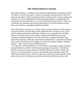 The Federal Reserve System
The Federal Reserve is a federal system enacted to help balance the monetary system
of America. Overall, the system is meant to encourage economic growth. However,
there are some flaws of the system that result in economic chaos, such as stealing and
inflation. It s vital to understand the biblical principles that are overstepped by the
Federal Reserve to determine if it is a system that aids Christian practices. Thus, one
can observe the important role that the system plays, but also the problems that its
flaws can create by overstepping Christian principles.
The Federal Reserve system was created to help maintain a balance for the monetary
system in America. Not only does it help regulate the flow of currency, but it also
oversees banks and therefore influences Americans on a personal level with their
finances. Evidently, the system is deeply webbed into the federal system and
everyday American life that it is now the system that is largely used help to keep
order to the economy. While the system has been beneficial, it s also had its moments
where it has created chaos. For example, the system has caused inflation, which has
harmed ... Show more content on Helpwriting.net ...
1 4). Therefore, the Federal Reserve is often involved in bailing out banks, deciding
who gets bailed out, and the overall money spending of the country. The Federal
Reserve lives up to its name and is the well that finances the country. Clearly, the
system is an important part of America, and controls many important aspects of a
stable country and economy. However, this doesn t necessarily mean that the system
doesn t have a trail of bad decisions that have actually harmed the economy and
 