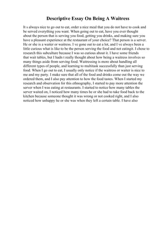 Descriptive Essay On Being A Waitress
It s always nice to go out to eat, order a nice meal that you do not have to cook and
be served everything you want. When going out to eat, have you ever thought
about the person that is serving you food, getting you drinks, and making sure you
have a pleasant experience at the restaurant of your choice? That person is a server.
He or she is a waiter or waitress. I ve gone out to eat a lot, and I ve always been a
little curious what is like to be the person serving the food and not eatingit. I chose to
research this subculture because I was so curious about it. I have some friends
that wait tables, but I hadn t really thought about how being a waitress involves so
many things aside from serving food. Waitressing is more about handling all
different types of people, and learning to multitask successfully than just serving
food. When I go out to eat, I usually only notice if the waitress or waiter is nice to
me and my party. I make sure that all of the food and drinks come out the way we
ordered them, and I also pay attention to how the food tastes. When I started my
research and observation for this ethnography, I started to pay more attention the
server when I was eating at restaurants. I started to notice how many tables the
server waited on, I noticed how many times he or she had to take food back to the
kitchen because someone thought it was wrong or not cooked right, and I also
noticed how unhappy he or she was when they left a certain table. I have also
 