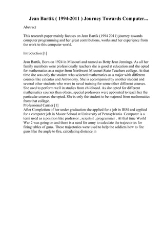 Jean Bartik ( 1994-2011 ) Journey Towards Computer...
Abstract
This research paper mainly focuses on Jean Bartik (1994 2011) journey towards
computer programming and her great contributions, works and her experience from
the work to this computer world.
Introduction [1]
Jean Bartik, Born on 1924 in Missouri and named as Betty Jean Jennings. As all her
family members were professionally teachers she is good at education and she opted
for mathematics as a major from Northwest Missouri State Teachers college. At that
time she was only the student who selected mathematics as a major with different
courses like calculus and Astronomy. She is accompanied by another student and
several other students who were in naval training for some other different courses.
She used to perform well in studies from childhood. As she opted for different
mathematics courses than others, special professors were appointed to teach her the
particular courses she opted. She is only the student to be majored from mathematics
from that college.
Professional Carrier [1]
After Completion of her under graduation she applied for a job in IBM and applied
for a computer job in Moore School at University of Pennsylvania. Computer is a
term used as a position like professor , scientist , programmer . At that time World
War 2 was going on and there is a need for army to calculate the trajectories for
firing tables of guns. These trajectories were used to help the soldiers how to fire
guns like the angle to fire, calculating distance in
 