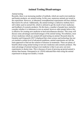 Animal Testing Disadvantages
Animal testing
Recently, there is an increasing number of methods, which are used to test medicine
and beauty products, are animal testing. In this case, numerous animals are tested in
the experiment. However, in laboratory testsпјЊanimal experiments still have defects
that need to be solved. Additionally, the animal testingis a defective method, but it
still widely used in normal life, which is utilized to get the result of new medicines
and feedback of cosmetic products. On this basis, a number of people have started to
consider whether it is inhumane to test on animal, however other people believe this
is effective for creating new medicine to heal miscellaneous diseases. This essay will
discuss some advantages and disadvantages of the animal testing. Nevertheless, most
of new medicines which are created still need testing on animal. Research done by
Garattiui and Grigusschi (2017) displayed that when science and technology has not
yet reached a certain level of advanced conditions, animal experiments are still the
main approach to find out the solution of diseases in treatments. There are plenty of
benefits about using animal testing to test new medicines and cosmetic products. The
main advantage of animal testing to test medicine is that it can carry out more
experiments in shorter time. This is because of most of growing up period animal is
shorter than human. Ostergaard et al. (2010) indicated that when using the animal
experiment to design test models, it needs
 