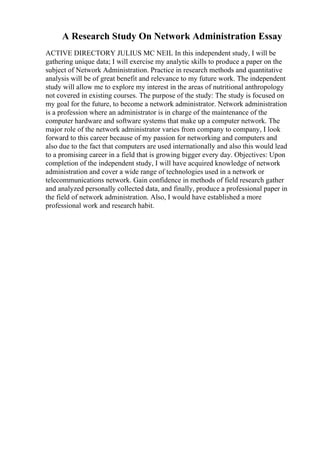 A Research Study On Network Administration Essay
ACTIVE DIRECTORY JULIUS MC NEIL In this independent study, I will be
gathering unique data; I will exercise my analytic skills to produce a paper on the
subject of Network Administration. Practice in research methods and quantitative
analysis will be of great benefit and relevance to my future work. The independent
study will allow me to explore my interest in the areas of nutritional anthropology
not covered in existing courses. The purpose of the study: The study is focused on
my goal for the future, to become a network administrator. Network administration
is a profession where an administrator is in charge of the maintenance of the
computer hardware and software systems that make up a computer network. The
major role of the network administrator varies from company to company, I look
forward to this career because of my passion for networking and computers and
also due to the fact that computers are used internationally and also this would lead
to a promising career in a field that is growing bigger every day. Objectives: Upon
completion of the independent study, I will have acquired knowledge of network
administration and cover a wide range of technologies used in a network or
telecommunications network. Gain confidence in methods of field research gather
and analyzed personally collected data, and finally, produce a professional paper in
the field of network administration. Also, I would have established a more
professional work and research habit.
 