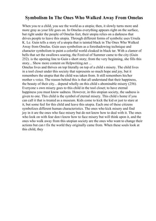 Symbolism In The Ones Who Walked Away From Omelas
When you re a child, you see the world as a utopia; then, it slowly turns more and
more gray as your life goes on. In Omelas everything appears right on the surface,
but right under the people of Omelas feet, their utopia relies on a darkness that
drives people to leave this utopia. Through different forms of symbolic uses Ursula
K. Le. Guin tells a story of a utopia that is tainted black in The Ones Who Walked
Away from Omelas. Guin uses symbolism as a foreshadowing technique and
character symbolism to paint a colorful world cloaked in black tar. With a clamor of
bells that set the swallows soaring, the Festival of Summer came to the city (Guin
252). is the opening line to Guin s short story; from the very beginning, she fills this
story... Show more content on Helpwriting.net ...
Omelas lives and thrives on top literally on top of a child s misery. The child lives
in a tool closet under this society that represents so much hope and joy, but it
remembers the utopia that the child was taken from. It still remembers his/her
mother s voice. The reason behind this is that all understand that their happiness,
the beauty of their city... depend wholly on this child s abominable misery (256).
Everyone s own misery goes to this child in the tool closet; to have eternal
happiness you must know sadness. However, in this utopian society, the sadness is
given to one. This child is the symbol of eternal misery. This child s home if you
can call it that is treated as a museum. Kids come to kick the kid or just to stare at
it, but some feel for this child and leave this utopia. Each one of these citizens
symbolizes different human characteristics. The ones who kick misery and find
joy in it are the ones who face misery but do not know how to deal with it. The ones
who look on with fear don t know how to face misery but will think upon it, and the
ones who walk away from this utopian society are the ones who want to change their
actions but can t fix the world they originally came from. When these souls look at
this child, they
 