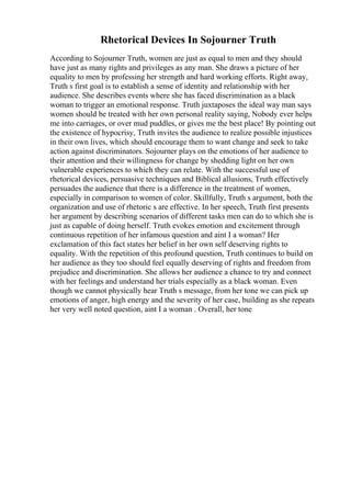 Rhetorical Devices In Sojourner Truth
According to Sojourner Truth, women are just as equal to men and they should
have just as many rights and privileges as any man. She draws a picture of her
equality to men by professing her strength and hard working efforts. Right away,
Truth s first goal is to establish a sense of identity and relationship with her
audience. She describes events where she has faced discrimination as a black
woman to trigger an emotional response. Truth juxtaposes the ideal way man says
women should be treated with her own personal reality saying, Nobody ever helps
me into carriages, or over mud puddles, or gives me the best place! By pointing out
the existence of hypocrisy, Truth invites the audience to realize possible injustices
in their own lives, which should encourage them to want change and seek to take
action against discriminators. Sojourner plays on the emotions of her audience to
their attention and their willingness for change by shedding light on her own
vulnerable experiences to which they can relate. With the successful use of
rhetorical devices, persuasive techniques and Biblical allusions, Truth effectively
persuades the audience that there is a difference in the treatment of women,
especially in comparison to women of color. Skillfully, Truth s argument, both the
organization and use of rhetoric s are effective. In her speech, Truth first presents
her argument by describing scenarios of different tasks men can do to which she is
just as capable of doing herself. Truth evokes emotion and excitement through
continuous repetition of her infamous question and aint I a woman? Her
exclamation of this fact states her belief in her own self deserving rights to
equality. With the repetition of this profound question, Truth continues to build on
her audience as they too should feel equally deserving of rights and freedom from
prejudice and discrimination. She allows her audience a chance to try and connect
with her feelings and understand her trials especially as a black woman. Even
though we cannot physically hear Truth s message, from her tone we can pick up
emotions of anger, high energy and the severity of her case, building as she repeats
her very well noted question, aint I a woman . Overall, her tone
 