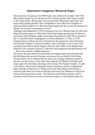 Jonestown Conspiracy Research Paper
The Jonestown Conspiracy Over 900 People were killed on November 18th 1978,
The Peoples temple was a Cult that moved to Guyana shortly after being Located
in the United States. Shortly after moving more than 900 people drank Kool Aid
laced with Cyanide and died. This is Regarded as one of the worst Tragedies in
american History Before 9/11 But what really happened? Was it truly just because of
Money? Or was the Government involved?
Although what Happened in 1978 at Jonestown may be a Mystery there are still a few
things Historians agree on. When the United States began questioning the Motives
and actions of the Peoples temple, Jones began Scouting for a Safe haven outside of
the U.S and Moved his Congregation to Guyana (Damsker 1). Then, in 1978,
Congressman, Leo Ryan arrived at Jonestown to Investigate the state of the place
(The Peoples Temple 3). Several members of the Cult began to ask to leave with
Leo Ryan and when he finally began to leave he and 4 others were attacked and
killed by Cult Loyalists (Layton 2). After this Jones organized one final Sermon and
... Show more content on Helpwriting.net ...
The theory also goes that the United states Government had no involvement and
that the Reason he moved to Guyana was because he was fearful of the Rising
Nuclear threat. Not to mention that the main Lure of being a Religious leader at
the time was the money. In fact after Jones death he left Millions of dollars and
many argue if he had taken advantage of his Group (The Peoples Temple). To add
to the theory, Jones mostly integrated African Americans into his Congregation
(Mass Suicide at Jonestown 2). Which at the time Many Blacks did not have a
Church to take them in so Jones would have had some easy followers to add to his
Group which meant more money. The likeliness of this theory and how well it
correlates with the known events at Jonestown make it a very Popular theory for
 