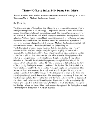 Themes Of Love In La Belle Dame Sans Merci
How do different Poets express different attitudes to Romantic Marriage in La Belle
Dame sans Merci , My Last Duchess and Sonnet 116
By: David Hu
The theme and idea of the unforgiving tides of love is presented in a range of ways
throughout the poems in the anthology. The poets all choose to build their stories
around this subject while each choose to approach this from different perspectives
and stances. La Belle Dame sans Merci focuses on the idea of unreciprocated love;
reflecting William Keat s personal feud against the pains of love. Balance between
the desires and sacrifices of love becomes one of the central ways Keats tries to
deliver his message whereas Robert Browning s My Last Duchess is associated with
the attitude and theme ... Show more content on Helpwriting.net ...
The ballad adopts a unique stanza structure that shortens the last line of every
quatrain which creates an abrupt change in rhythm, helping keep the reader
focused. The result is the first three lines of every quatrain being written in Iambic
tetrameter in which a line contains four feet, with the stress falling upon the first
syllable in each pair as opposed to the Iambic dimeter in the fourth line which
contains two feet with the stress falling upon the first syllable in each pair for
instance, Fast withereth too. , in line 12 . This is intended to help enhance the flow
of the poem by forcing the reader to conform to the rhythm. The differentiation in
the fourth line is used by Keats to create a feeling of emptiness and suspense. This
is used by Keats to emphasize the lovesick and sore feelings of the knight to the
reader. In contrast, Robert Browning s My Last Duchess is written in the form of a
monologue through Iambic Pentameter. The monologue is one entity divided only by
the rhyming couplets. However, the flow and rhyme is partially sacrificed because of
there is so much enjambment. Browning uses this format in order to emphasize the
themes presented. For instance in line 31, Or blush, at least. She thanked men good!
but thanked , where but thanked is a continuation of the phrase she thanked men good
. Browning uses this format in My Last Duchess
 