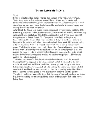 Stress Research Papers
Stress
Stress is something that makes you feel bad and can bring you down everyday.
Some stress leads to depression or mental illness. School, work, sports, and
friendships are some the things that keep me stressed out. After many years of have
stress hanging over me, I have finally learned how to handle it through prayer, and
quality time with friends and family.
After I took the Major Life Events Stress assessment, my score came out to be 135.
Personally, I feel like this score is fairly low compared to what it could have been. My
score could have easily been 300. In the assessment, it said if your score was 300,
then you were at risk of illness. 38 of my points came from a change in my
financial state. The reason I feel like I have had a change in my financial state is
because in the summer and when I am not in school, I can work full time and make
a decent paycheck. Most of the time I either work on our family farm or mow
grass. While i am in school I don t really have a lot of money because I never have
time to work. This is very stressful because I am not the type of person to ask my
parents for money, I like to be independent because it makes me feel better about
myself. School usually keeps me stressed out because my parents ... Show more
content on Helpwriting.net ...
This was a very stressful time for me because I wasn t used to all the physical
training that I was required to do while playing baseball for them. For the first
month, we would run and lift so much that I would get sick on my stomach and
battle migraines almost everyday. I felt like quitting the team every minute while I
was there. I would call my mom and tell her that I was coming home. But I knew
that if I quitted, I wasn t going to ever live it down. I knew I wasn t a quitter.
Therefore, I had to overcome the stress that the game of baseball was bringing to my
life. I ended staying and finishing out the season and because of that, I feel much
better about
 