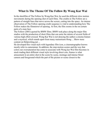 What Is The Theme Of The Follow By Wong Kar Wai
In the shortfilm of The Follow by Wong Kar Wai, he used the different slow motion
movements during the opening shot of each films. The credits in The Follow are a
pattern of straight lines that move across the screen, cutting into the space. An intense
observation of The Follow opening credit sequence is vital to understanding how The
Follow makes the filmmirror of opening. At first, the film zooms in the on certain
parts of a man face.
The Follow (2001) quoted by BMW films. BMW took place along the major film
studios with the production of short films that can unite the talents of several fields of
various high effort crossed. Wong Kar Wai is not denying the author a cinema feature
and a mystical, which stands apart from many mainstream Hong ... Show more
content on Helpwriting.net ...
He developed this visual style with legendary film icon, a cinematographer known
mostly refer to cameraman. In addition, the stop motion scenes and the way that
colors our oversaturation has come to associate with Wong kar Wai film becomes in
stock trading their different visual style involving direct cuts, frames is what
amusement in an entire shot in the scene by scene, montage and intense Street
camera and foreground which the part of the picture or scene closest to the
 