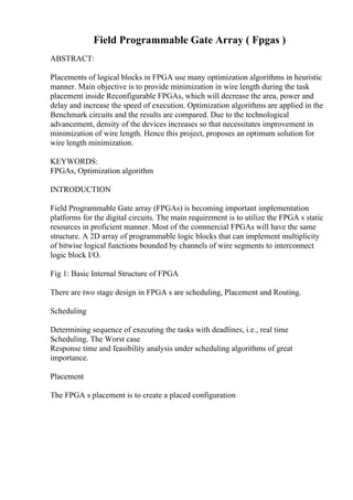 Field Programmable Gate Array ( Fpgas )
ABSTRACT:
Placements of logical blocks in FPGA use many optimization algorithms in heuristic
manner. Main objective is to provide minimization in wire length during the task
placement inside Reconfigurable FPGAs, which will decrease the area, power and
delay and increase the speed of execution. Optimization algorithms are applied in the
Benchmark circuits and the results are compared. Due to the technological
advancement, density of the devices increases so that necessitates improvement in
minimization of wire length. Hence this project, proposes an optimum solution for
wire length minimization.
KEYWORDS:
FPGAs, Optimization algorithm
INTRODUCTION
Field Programmable Gate array (FPGAs) is becoming important implementation
platforms for the digital circuits. The main requirement is to utilize the FPGA s static
resources in proficient manner. Most of the commercial FPGAs will have the same
structure. A 2D array of programmable logic blocks that can implement multiplicity
of bitwise logical functions bounded by channels of wire segments to interconnect
logic block I/O.
Fig 1: Basic Internal Structure of FPGA
There are two stage design in FPGA s are scheduling, Placement and Routing.
Scheduling
Determining sequence of executing the tasks with deadlines, i.e., real time
Scheduling. The Worst case
Response time and feasibility analysis under scheduling algorithms of great
importance.
Placement
The FPGA s placement is to create a placed configuration
 