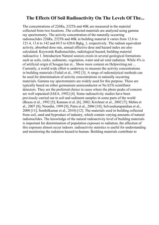 The Effects Of Soil Radioactivity On The Levels Of The...
The concentrations of 226Ra, 232Th and 40K are measured in the material
collected from two locations .The collected materials are analyzed using gamma
ray spectrometry. The activity concentration of the naturally occurring
radionuclides 226Ra, 232Th and 40K in building material it varies from 12.6 to
121.4, 13.6 to 142 and 69.5 to 620.6 Bqkg_1, respectively. The radium equivalent
activity, absorbed dose rate, annual effective dose and hazard index are also
calculated. Keywords Radionuclides, radiological hazard, building material
radioactive 1. Introduction Natural sources exists in several geological formations
such as soils, rocks, sediments, vegetation, water and air emit radiation. While 4% is
of artificial origin (Chougan kar et... Show more content on Helpwriting.net ...
Currently, a world wide effort is underway to measure the activity concentrations
in building materials (Tufail et al., 1992 [3]. A range of radionalytical methods can
be used for determination of activity concentrations in naturally occurring
materials. Gamma ray spectrometers are widely used for this purpose. These are
typically based on either germanium semiconductor or Na I(Tl) scintillator
detectors. They are the preferred choice in cases where the photo peaks of concern
are well separated (IAEA, 1992) [4]. Some radioactivity studies have been
previously carried out in soil and sediment samples in some parts of the world
(Beaza et al., 1992 [5]; Kannan et al. [6], 2002; Kirchner et al., 2002 [7]; Mehra et
al., 2007 [8]; Noordin, 1999 [9]; Patra et al., 2006 [10]; Selvasekarapandian et al.,
2000 [11]; Senthilkumar et al., 2010) [12]. The materials used in building collected
from soil, sand and byproduct of industry, which contain varying amounts of natural
radionuclides. The knowledge of the natural radioactivity level of building materials
is important for determination of population exposure to radiation, the affection of
this exposure almost occur indoors .radioactivity statistics is useful for understanding
and monitoring the radiation hazard to human. Building materials contribute to
 