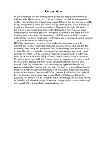 Concertainer
In this experiment, I will be learning about the ballistic penetration properties of
different soils. My hypothesis is: If I shoot a container of sand, then that container
will have the least amount of penetrative impact. I thought that this outcome would be
likely, because sand is dense and coarse, making the bullet halt. While thinking of
experiment ideas with my dad, he mentioned this project. I thought this would be a
fun project to do, because I have always liked thinking of how you could make
something with more local products.Throughout the course of this paper, I will be
explaining the properties of the concertainer, HESCO, and some bullet resistant
materials relevant to my experiment. The Concertainer is a square, steelmesh cage like
... Show more content on Helpwriting.net ...
HESCO s Concertainers are made out of steel mesh, non woven geotextile
material, and locally available resources such as rocks, rubble, sand, and dirt. The
bastion is a very sturdy and pliable wall used to make things from defensive walls
to forts. The objects contain large amounts of ground materials such as dirt, sand,
and rock bits which I will be using in my experiment. Kevlar vests, a widely used
bullet proof armor for public safety officers, contains ceramic plates in the centre.
Ceramic is baked clay, and I will be using clay in my experiment. Ceramic is used
in kevlar armor because it shatters instead of separating for the bullet to pass
through. From this information, I will not change my hypothesis because the
ceramic is baked clay, not clay in its soil form. Through my research I have learned
that boxes filled with earthen material are used, making my experiment relevant in
real world situations as I saw from HESCO. However, I still believe that sand will
have the least amount of penetrative impact. I believe this because I think the
gardening soil particles will be so fine the bullet slips through, the clay is to smooth,
so the bullet will also slide through. I have not changed my hypothesis, and through
my research I have a much better understanding of my
 
