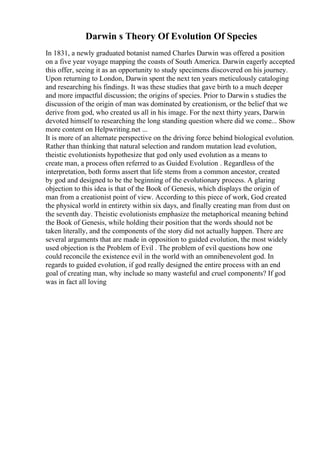Darwin s Theory Of Evolution Of Species
In 1831, a newly graduated botanist named Charles Darwin was offered a position
on a five year voyage mapping the coasts of South America. Darwin eagerly accepted
this offer, seeing it as an opportunity to study specimens discovered on his journey.
Upon returning to London, Darwin spent the next ten years meticulously cataloging
and researching his findings. It was these studies that gave birth to a much deeper
and more impactful discussion; the origins of species. Prior to Darwin s studies the
discussion of the origin of man was dominated by creationism, or the belief that we
derive from god, who created us all in his image. For the next thirty years, Darwin
devoted himself to researching the long standing question where did we come... Show
more content on Helpwriting.net ...
It is more of an alternate perspective on the driving force behind biological evolution.
Rather than thinking that natural selection and random mutation lead evolution,
theistic evolutionists hypothesize that god only used evolution as a means to
create man, a process often referred to as Guided Evolution . Regardless of the
interpretation, both forms assert that life stems from a common ancestor, created
by god and designed to be the beginning of the evolutionary process. A glaring
objection to this idea is that of the Book of Genesis, which displays the origin of
man from a creationist point of view. According to this piece of work, God created
the physical world in entirety within six days, and finally creating man from dust on
the seventh day. Theistic evolutionists emphasize the metaphorical meaning behind
the Book of Genesis, while holding their position that the words should not be
taken literally, and the components of the story did not actually happen. There are
several arguments that are made in opposition to guided evolution, the most widely
used objection is the Problem of Evil . The problem of evil questions how one
could reconcile the existence evil in the world with an omnibenevolent god. In
regards to guided evolution, if god really designed the entire process with an end
goal of creating man, why include so many wasteful and cruel components? If god
was in fact all loving
 