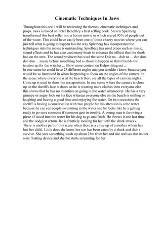Cinematic Techniques In Jaws
Throughout this oral i will be reviewing the themes, cinematic techniques and
props. Jaws is based on Peter Benchley s best selling book. Steven Spielberg
transformed this best seller into a horror movie in which scared 95% of people out
of the water. This could have easily been one of those cheesy movies where you can
just tell what is going to happen but the way Spielberg has incorporated the
techniques into the movie is outstanding. Spielberg has used props such as music,
sound effects and he has also used many boats to enhance the effects that the shark
had on the area. The sound producer has used the same Duh na... duh na.... dun dun
dun dun.... music before something bad is about to happen so that it builds the
tension up for the watcher.... Show more content on Helpwriting.net ...
In one scene he could have 25 different angles and you wouldn t know because you
would be so interested in whats happening to focus on the angles of the camera. In
the scene where everyone is at the beach there are all the types of camera angles.
Close up is used to show the juxtaposition. In one scene where the camera is close
up on the sheriffs face it shoes tat he is wearing more clothes then everyone else
this shows that he has no intention on going in the water whatsoever. He has a very
grumpy or angry look on his face whereas everyone else on the beach is smiling or
laughing and having a good time and enjoying the water. On two occasions the
sheriff is having a conversation with two people but his attention is o the water
because he can see people swimming in the water and he looks like he s getting
ready to go save someone if someone gets in trouble. A young man is throwing a
piece of wood into the water for his dog to go and fetch. He throws it one last time
and the dodgiest return. He is franticly looking for her until the shark attacks.
There is another part of this scene when there is a close up of a mother whom has
lost her child. Little does she know her son has been eaten by a shark and didn t
survive. She sees something wash up about 25m from her and she realises that its her
sons floating device and she the starts screaming for her
 