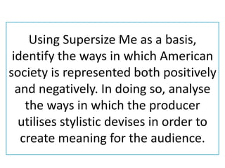 Using Supersize Me as a basis,
 identify the ways in which American
society is represented both positively
  and negatively. In doing so, analyse
    the ways in which the producer
  utilises stylistic devises in order to
   create meaning for the audience.
 