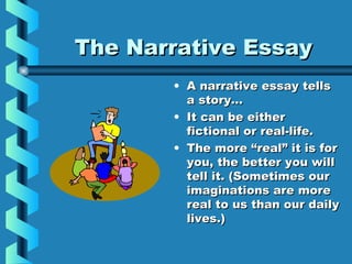 The Narrative EssayThe Narrative Essay
• A narrative essay tellsA narrative essay tells
a story…a story…
• It can be eitherIt can be either
fictional or real-life.fictional or real-life.
• The more “real” it is forThe more “real” it is for
you, the better you willyou, the better you will
tell it. (Sometimes ourtell it. (Sometimes our
imaginations are moreimaginations are more
real to us than our dailyreal to us than our daily
lives.)lives.)
 