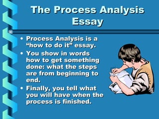 The Process AnalysisThe Process Analysis
EssayEssay
• Process Analysis is aProcess Analysis is a
“how to do it” essay.“how to do it” essay.
• You show in wordsYou show in words
how to get somethinghow to get something
done: what the stepsdone: what the steps
are from beginning toare from beginning to
end.end.
• Finally, you tell whatFinally, you tell what
you will have when theyou will have when the
process is finished.process is finished.
 