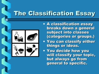 The Classification EssayThe Classification Essay
• A classification essayA classification essay
breaks down a generalbreaks down a general
subject into classessubject into classes
(categories or groups.)(categories or groups.)
• You can classify eitherYou can classify either
things or ideas.things or ideas.
• You decide how youYou decide how you
will classify your topic,will classify your topic,
but always go frombut always go from
general to specific.general to specific.
 