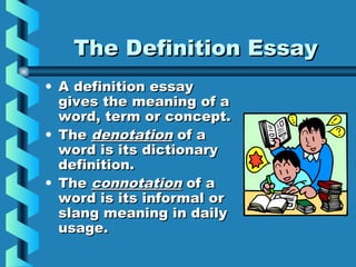 The Definition EssayThe Definition Essay
• A definition essayA definition essay
gives the meaning of agives the meaning of a
word, term or concept.word, term or concept.
• TheThe denotationdenotation of aof a
word is its dictionaryword is its dictionary
definition.definition.
• TheThe connotationconnotation of aof a
word is its informal orword is its informal or
slang meaning in dailyslang meaning in daily
usage.usage.
 