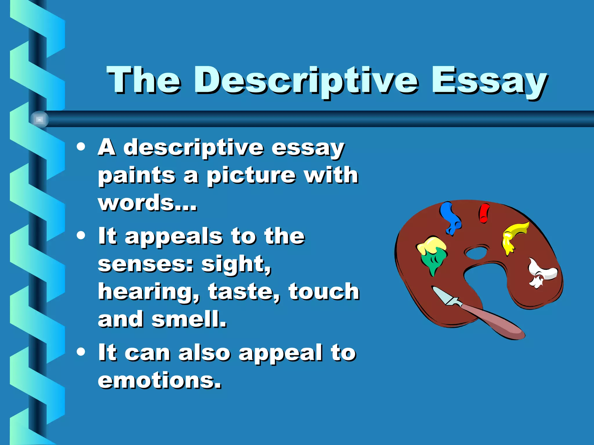 The Descriptive EssayThe Descriptive Essay
• A descriptive essayA descriptive essay
paints a picture withpaints a picture with
words…words…
• It appeals to theIt appeals to the
senses: sight,senses: sight,
hearing, taste, touchhearing, taste, touch
and smell.and smell.
• It can also appeal toIt can also appeal to
emotions.emotions.
 