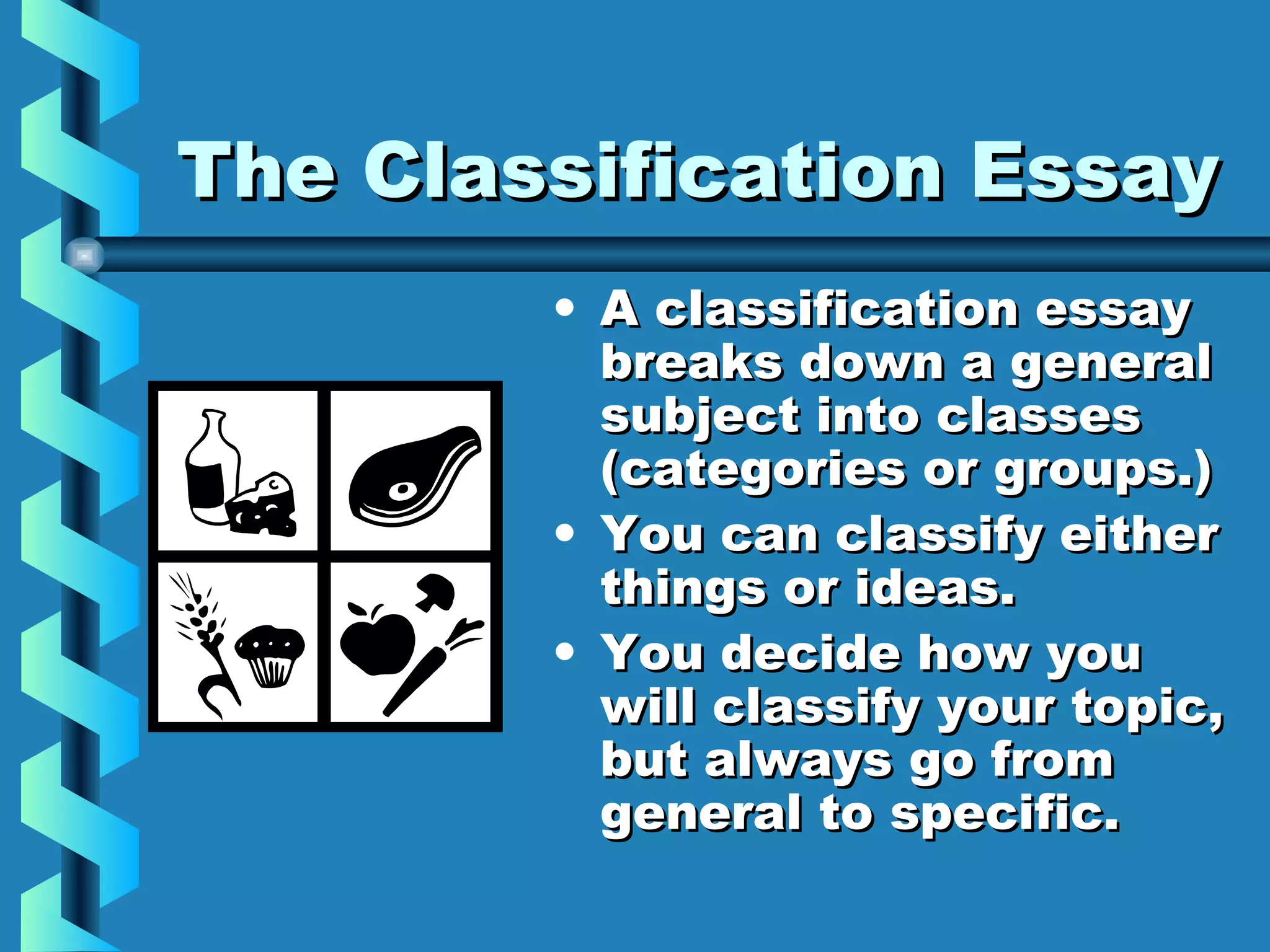 The Classification EssayThe Classification Essay
• A classification essayA classification essay
breaks down a generalbreaks down a general
subject into classessubject into classes
(categories or groups.)(categories or groups.)
• You can classify eitherYou can classify either
things or ideas.things or ideas.
• You decide how youYou decide how you
will classify your topic,will classify your topic,
but always go frombut always go from
general to specific.general to specific.
 