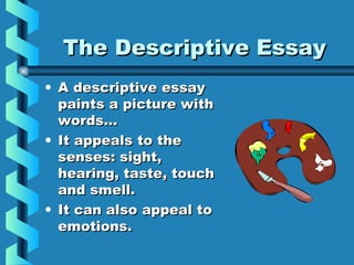 The Descriptive EssayThe Descriptive Essay
• A descriptive essayA descriptive essay
paints a picture withpaints a picture with
words…words…
• It appeals to theIt appeals to the
senses: sight,senses: sight,
hearing, taste, touchhearing, taste, touch
and smell.and smell.
• It can also appeal toIt can also appeal to
emotions.emotions.
 