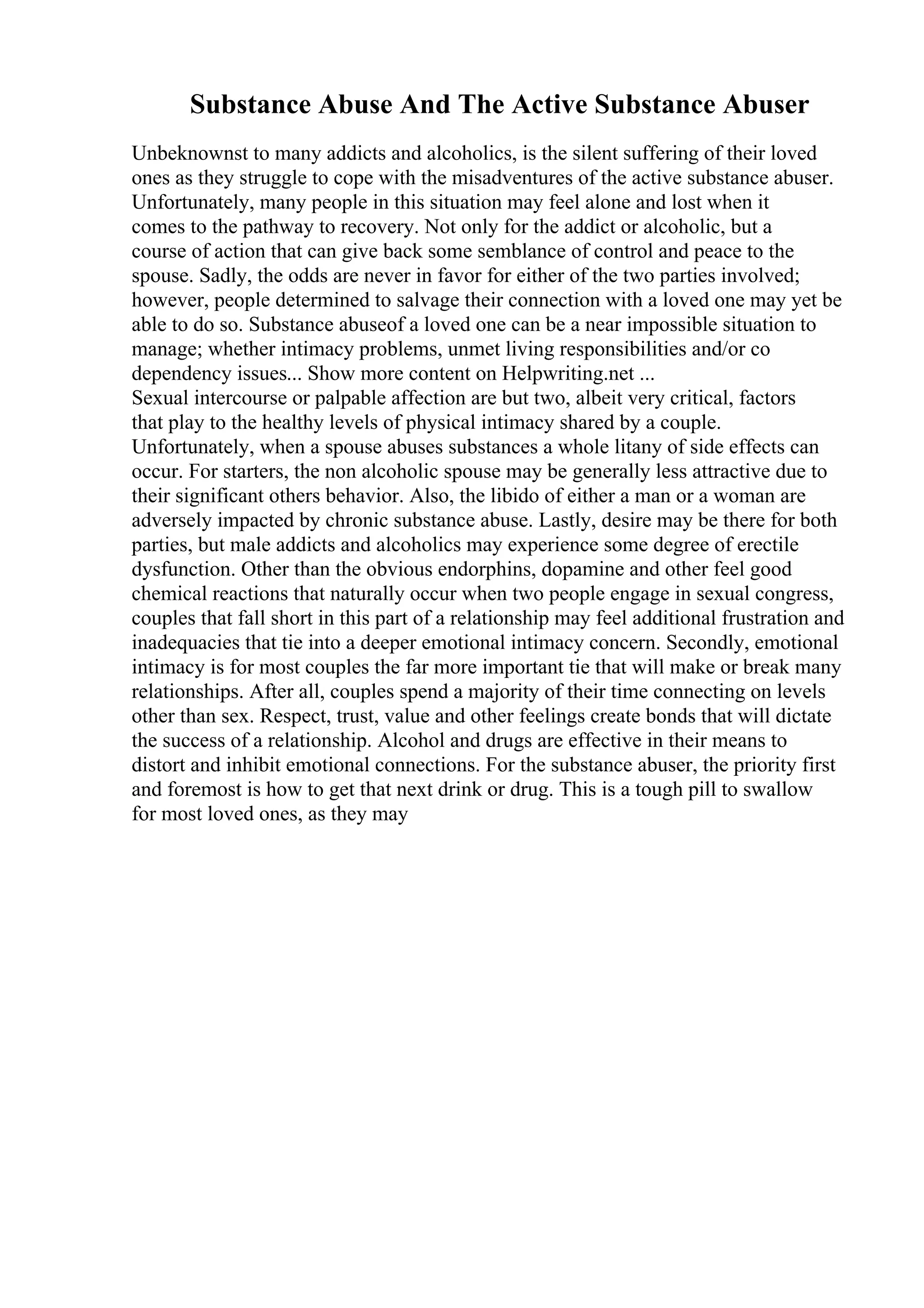 Substance Abuse And The Active Substance Abuser
Unbeknownst to many addicts and alcoholics, is the silent suffering of their loved
ones as they struggle to cope with the misadventures of the active substance abuser.
Unfortunately, many people in this situation may feel alone and lost when it
comes to the pathway to recovery. Not only for the addict or alcoholic, but a
course of action that can give back some semblance of control and peace to the
spouse. Sadly, the odds are never in favor for either of the two parties involved;
however, people determined to salvage their connection with a loved one may yet be
able to do so. Substance abuseof a loved one can be a near impossible situation to
manage; whether intimacy problems, unmet living responsibilities and/or co
dependency issues... Show more content on Helpwriting.net ...
Sexual intercourse or palpable affection are but two, albeit very critical, factors
that play to the healthy levels of physical intimacy shared by a couple.
Unfortunately, when a spouse abuses substances a whole litany of side effects can
occur. For starters, the non alcoholic spouse may be generally less attractive due to
their significant others behavior. Also, the libido of either a man or a woman are
adversely impacted by chronic substance abuse. Lastly, desire may be there for both
parties, but male addicts and alcoholics may experience some degree of erectile
dysfunction. Other than the obvious endorphins, dopamine and other feel good
chemical reactions that naturally occur when two people engage in sexual congress,
couples that fall short in this part of a relationship may feel additional frustration and
inadequacies that tie into a deeper emotional intimacy concern. Secondly, emotional
intimacy is for most couples the far more important tie that will make or break many
relationships. After all, couples spend a majority of their time connecting on levels
other than sex. Respect, trust, value and other feelings create bonds that will dictate
the success of a relationship. Alcohol and drugs are effective in their means to
distort and inhibit emotional connections. For the substance abuser, the priority first
and foremost is how to get that next drink or drug. This is a tough pill to swallow
for most loved ones, as they may
 