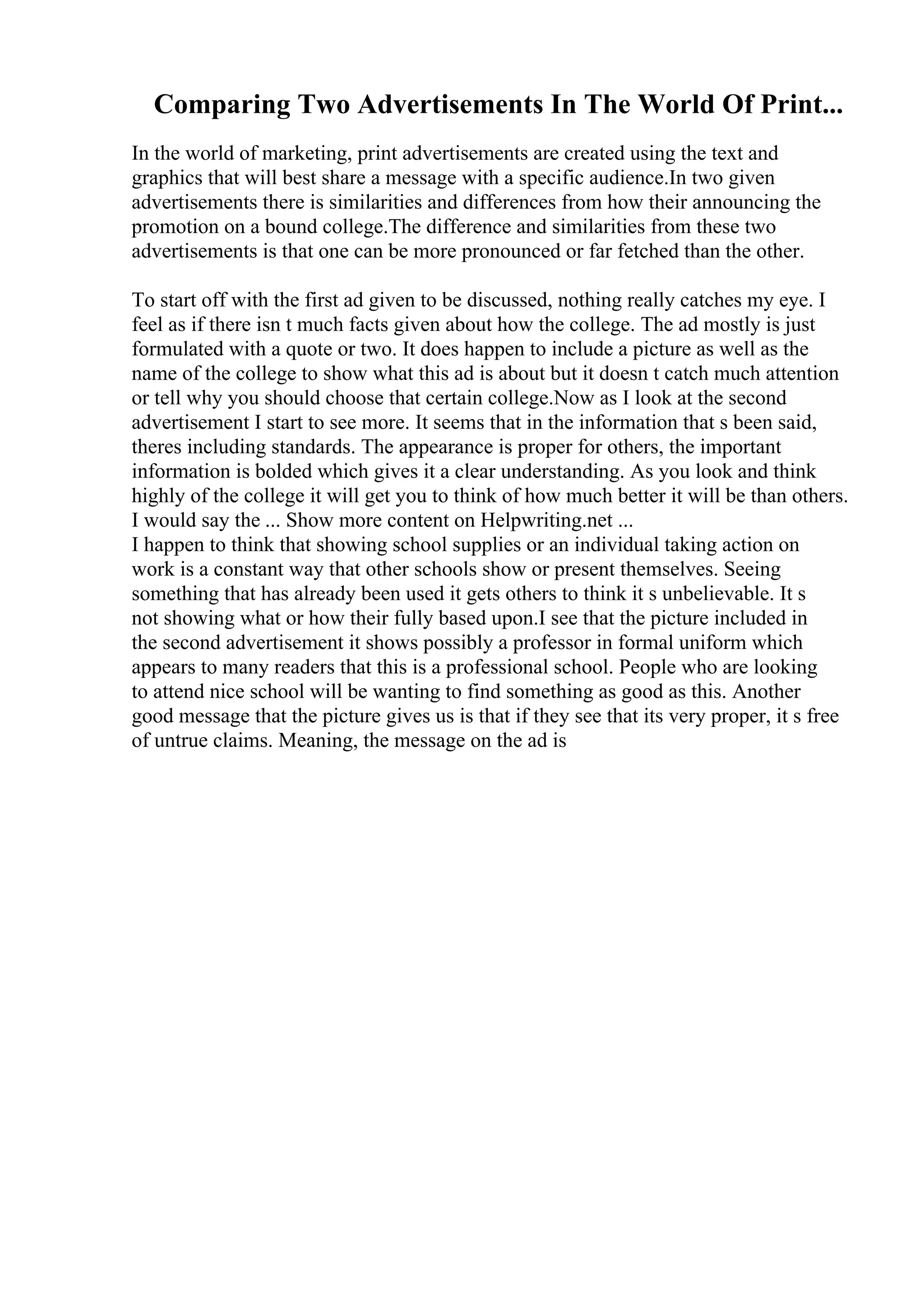 Comparing Two Advertisements In The World Of Print...
In the world of marketing, print advertisements are created using the text and
graphics that will best share a message with a specific audience.In two given
advertisements there is similarities and differences from how their announcing the
promotion on a bound college.The difference and similarities from these two
advertisements is that one can be more pronounced or far fetched than the other.
To start off with the first ad given to be discussed, nothing really catches my eye. I
feel as if there isn t much facts given about how the college. The ad mostly is just
formulated with a quote or two. It does happen to include a picture as well as the
name of the college to show what this ad is about but it doesn t catch much attention
or tell why you should choose that certain college.Now as I look at the second
advertisement I start to see more. It seems that in the information that s been said,
theres including standards. The appearance is proper for others, the important
information is bolded which gives it a clear understanding. As you look and think
highly of the college it will get you to think of how much better it will be than others.
I would say the ... Show more content on Helpwriting.net ...
I happen to think that showing school supplies or an individual taking action on
work is a constant way that other schools show or present themselves. Seeing
something that has already been used it gets others to think it s unbelievable. It s
not showing what or how their fully based upon.I see that the picture included in
the second advertisement it shows possibly a professor in formal uniform which
appears to many readers that this is a professional school. People who are looking
to attend nice school will be wanting to find something as good as this. Another
good message that the picture gives us is that if they see that its very proper, it s free
of untrue claims. Meaning, the message on the ad is
 