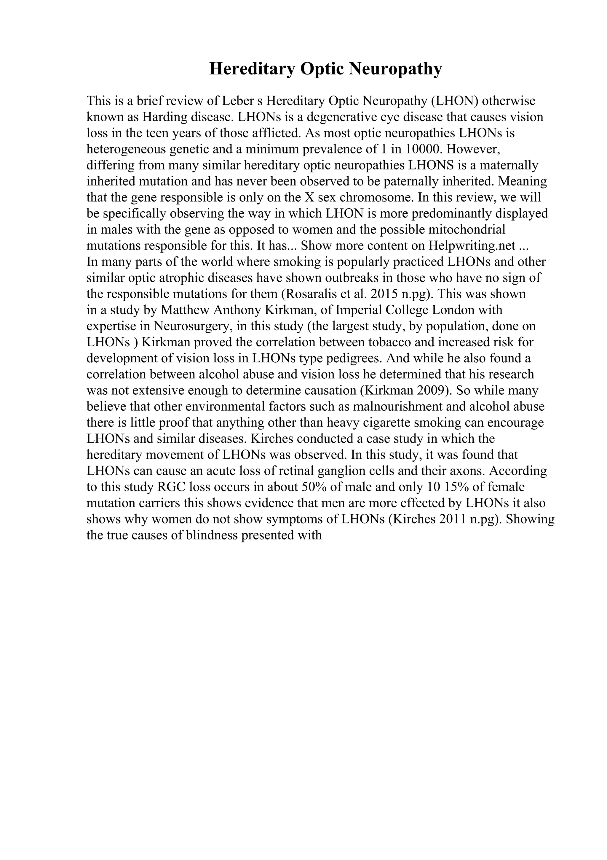 Hereditary Optic Neuropathy
This is a brief review of Leber s Hereditary Optic Neuropathy (LHON) otherwise
known as Harding disease. LHONs is a degenerative eye disease that causes vision
loss in the teen years of those afflicted. As most optic neuropathies LHONs is
heterogeneous genetic and a minimum prevalence of 1 in 10000. However,
differing from many similar hereditary optic neuropathies LHONS is a maternally
inherited mutation and has never been observed to be paternally inherited. Meaning
that the gene responsible is only on the X sex chromosome. In this review, we will
be specifically observing the way in which LHON is more predominantly displayed
in males with the gene as opposed to women and the possible mitochondrial
mutations responsible for this. It has... Show more content on Helpwriting.net ...
In many parts of the world where smoking is popularly practiced LHONs and other
similar optic atrophic diseases have shown outbreaks in those who have no sign of
the responsible mutations for them (Rosaralis et al. 2015 n.pg). This was shown
in a study by Matthew Anthony Kirkman, of Imperial College London with
expertise in Neurosurgery, in this study (the largest study, by population, done on
LHONs ) Kirkman proved the correlation between tobacco and increased risk for
development of vision loss in LHONs type pedigrees. And while he also found a
correlation between alcohol abuse and vision loss he determined that his research
was not extensive enough to determine causation (Kirkman 2009). So while many
believe that other environmental factors such as malnourishment and alcohol abuse
there is little proof that anything other than heavy cigarette smoking can encourage
LHONs and similar diseases. Kirches conducted a case study in which the
hereditary movement of LHONs was observed. In this study, it was found that
LHONs can cause an acute loss of retinal ganglion cells and their axons. According
to this study RGC loss occurs in about 50% of male and only 10 15% of female
mutation carriers this shows evidence that men are more effected by LHONs it also
shows why women do not show symptoms of LHONs (Kirches 2011 n.pg). Showing
the true causes of blindness presented with
 