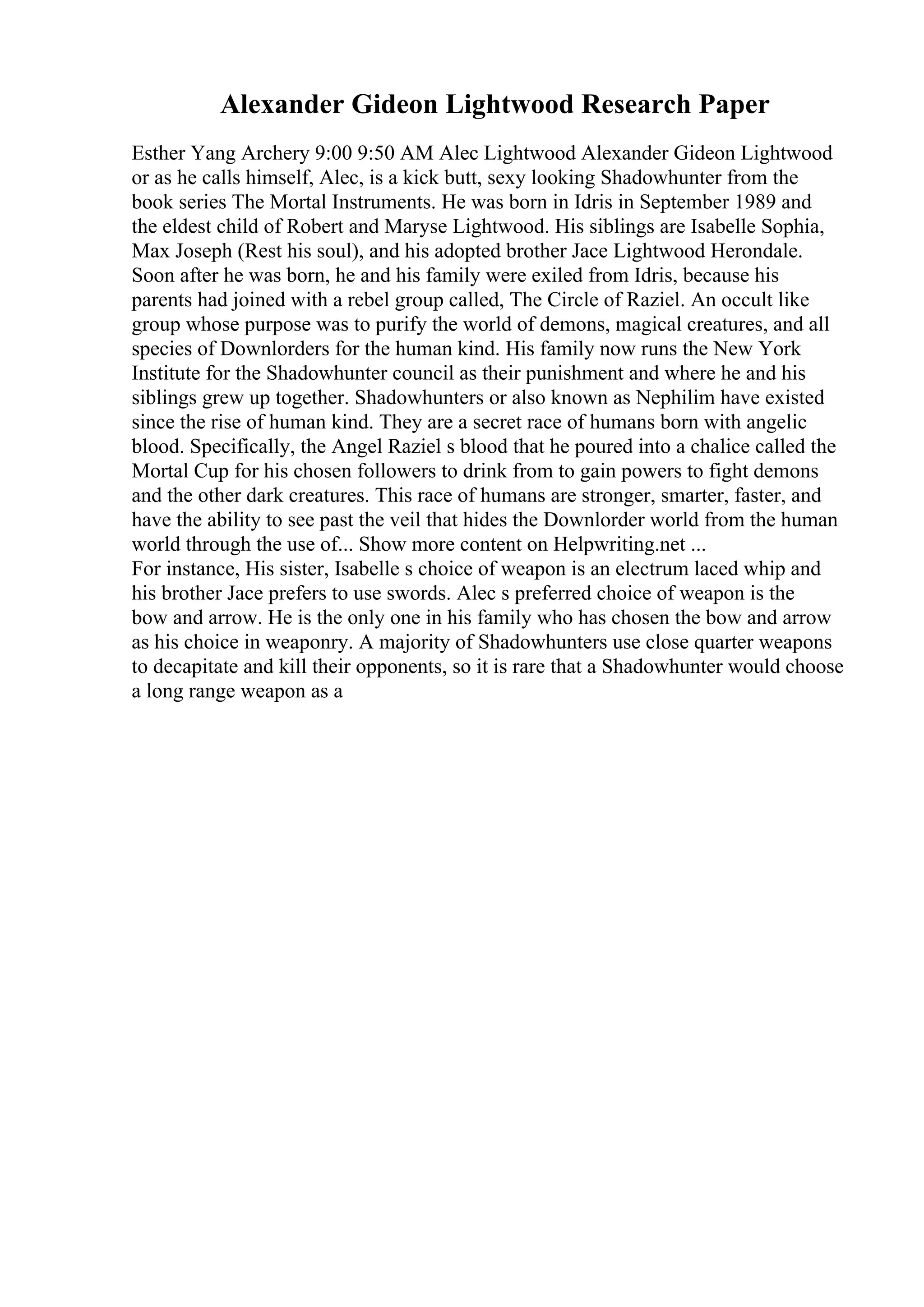 Alexander Gideon Lightwood Research Paper
Esther Yang Archery 9:00 9:50 AM Alec Lightwood Alexander Gideon Lightwood
or as he calls himself, Alec, is a kick butt, sexy looking Shadowhunter from the
book series The Mortal Instruments. He was born in Idris in September 1989 and
the eldest child of Robert and Maryse Lightwood. His siblings are Isabelle Sophia,
Max Joseph (Rest his soul), and his adopted brother Jace Lightwood Herondale.
Soon after he was born, he and his family were exiled from Idris, because his
parents had joined with a rebel group called, The Circle of Raziel. An occult like
group whose purpose was to purify the world of demons, magical creatures, and all
species of Downlorders for the human kind. His family now runs the New York
Institute for the Shadowhunter council as their punishment and where he and his
siblings grew up together. Shadowhunters or also known as Nephilim have existed
since the rise of human kind. They are a secret race of humans born with angelic
blood. Specifically, the Angel Raziel s blood that he poured into a chalice called the
Mortal Cup for his chosen followers to drink from to gain powers to fight demons
and the other dark creatures. This race of humans are stronger, smarter, faster, and
have the ability to see past the veil that hides the Downlorder world from the human
world through the use of... Show more content on Helpwriting.net ...
For instance, His sister, Isabelle s choice of weapon is an electrum laced whip and
his brother Jace prefers to use swords. Alec s preferred choice of weapon is the
bow and arrow. He is the only one in his family who has chosen the bow and arrow
as his choice in weaponry. A majority of Shadowhunters use close quarter weapons
to decapitate and kill their opponents, so it is rare that a Shadowhunter would choose
a long range weapon as a
 