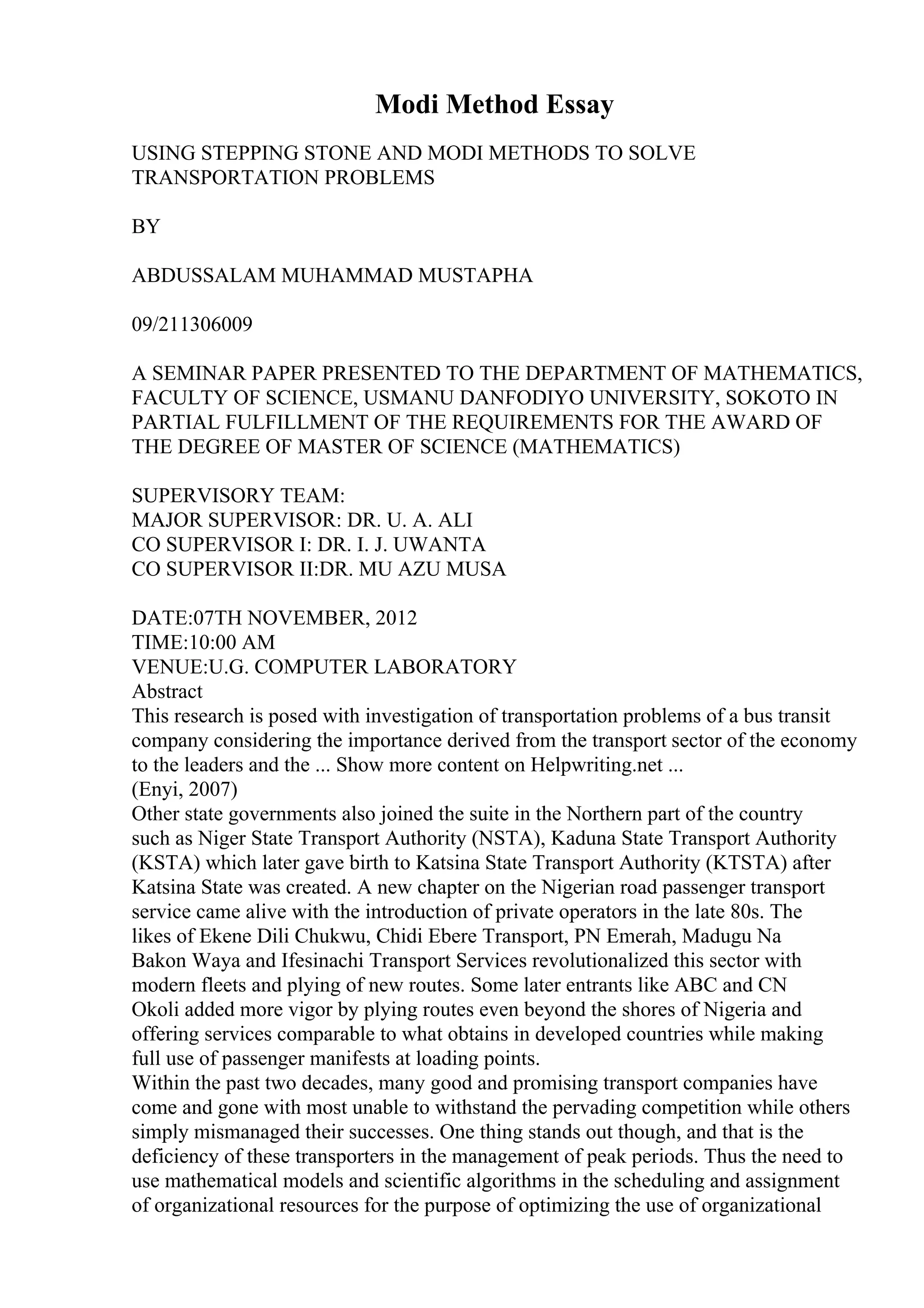 Modi Method Essay
USING STEPPING STONE AND MODI METHODS TO SOLVE
TRANSPORTATION PROBLEMS
BY
ABDUSSALAM MUHAMMAD MUSTAPHA
09/211306009
A SEMINAR PAPER PRESENTED TO THE DEPARTMENT OF MATHEMATICS,
FACULTY OF SCIENCE, USMANU DANFODIYO UNIVERSITY, SOKOTO IN
PARTIAL FULFILLMENT OF THE REQUIREMENTS FOR THE AWARD OF
THE DEGREE OF MASTER OF SCIENCE (MATHEMATICS)
SUPERVISORY TEAM:
MAJOR SUPERVISOR: DR. U. A. ALI
CO SUPERVISOR I: DR. I. J. UWANTA
CO SUPERVISOR II:DR. MU AZU MUSA
DATE:07TH NOVEMBER, 2012
TIME:10:00 AM
VENUE:U.G. COMPUTER LABORATORY
Abstract
This research is posed with investigation of transportation problems of a bus transit
company considering the importance derived from the transport sector of the economy
to the leaders and the ... Show more content on Helpwriting.net ...
(Enyi, 2007)
Other state governments also joined the suite in the Northern part of the country
such as Niger State Transport Authority (NSTA), Kaduna State Transport Authority
(KSTA) which later gave birth to Katsina State Transport Authority (KTSTA) after
Katsina State was created. A new chapter on the Nigerian road passenger transport
service came alive with the introduction of private operators in the late 80s. The
likes of Ekene Dili Chukwu, Chidi Ebere Transport, PN Emerah, Madugu Na
Bakon Waya and Ifesinachi Transport Services revolutionalized this sector with
modern fleets and plying of new routes. Some later entrants like ABC and CN
Okoli added more vigor by plying routes even beyond the shores of Nigeria and
offering services comparable to what obtains in developed countries while making
full use of passenger manifests at loading points.
Within the past two decades, many good and promising transport companies have
come and gone with most unable to withstand the pervading competition while others
simply mismanaged their successes. One thing stands out though, and that is the
deficiency of these transporters in the management of peak periods. Thus the need to
use mathematical models and scientific algorithms in the scheduling and assignment
of organizational resources for the purpose of optimizing the use of organizational
 